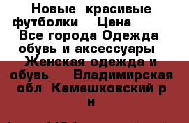 Новые, красивые футболки  › Цена ­ 550 - Все города Одежда, обувь и аксессуары » Женская одежда и обувь   . Владимирская обл.,Камешковский р-н